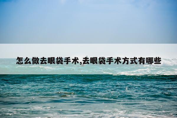 怎么做去眼袋手术,去眼袋手术方式有哪些