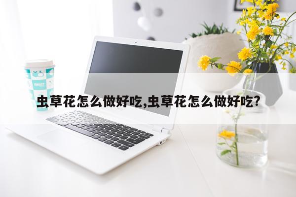 虫草花怎么做好吃,虫草花怎么做好吃?