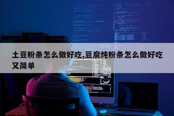 土豆粉条怎么做好吃,豆腐炖粉条怎么做好吃又简单