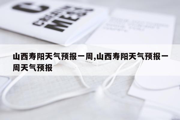 山西寿阳天气预报一周,山西寿阳天气预报一周天气预报