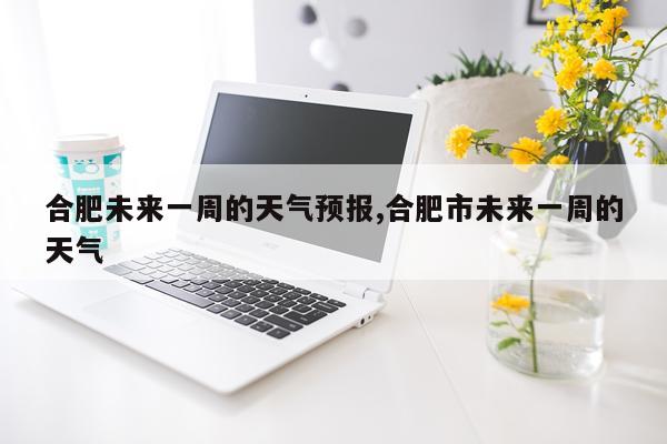 合肥未来一周的天气预报,合肥市未来一周的天气