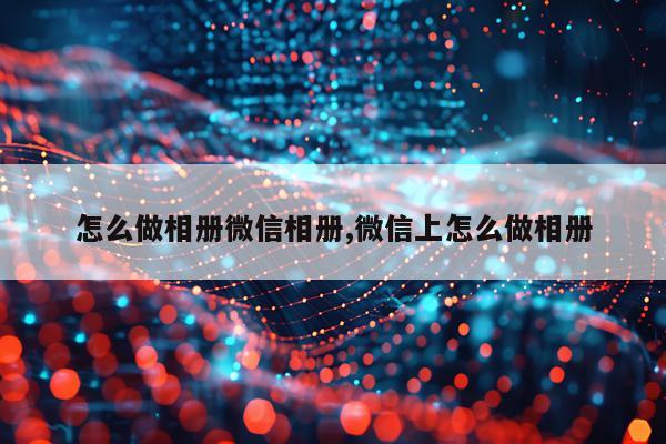 怎么做相册微信相册,微信上怎么做相册