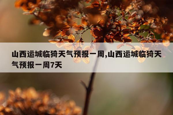 山西运城临猗天气预报一周,山西运城临猗天气预报一周7天