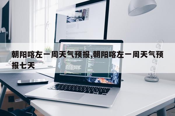 朝阳喀左一周天气预报,朝阳喀左一周天气预报七天