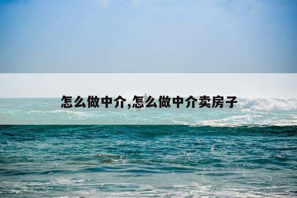 怎么做中介,怎么做中介卖房子