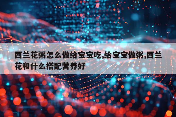西兰花粥怎么做给宝宝吃,给宝宝做粥,西兰花和什么搭配营养好