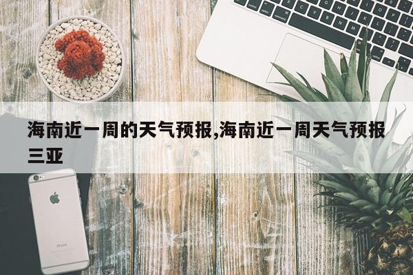 海南近一周的天气预报,海南近一周天气预报三亚