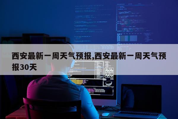 西安最新一周天气预报,西安最新一周天气预报30天