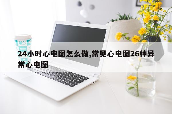 24小时心电图怎么做,常见心电图26种异常心电图