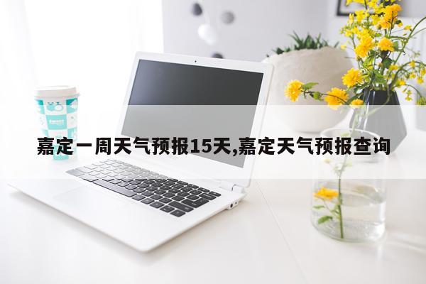 嘉定一周天气预报15天,嘉定天气预报查询