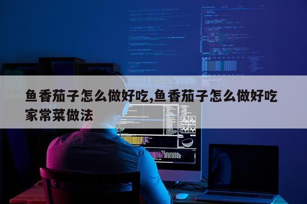 鱼香茄子怎么做好吃,鱼香茄子怎么做好吃 家常菜做法