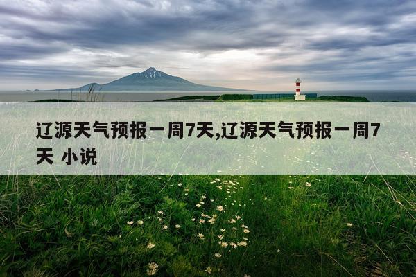 辽源天气预报一周7天,辽源天气预报一周7天 小说