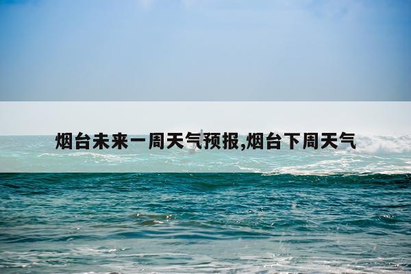 烟台未来一周天气预报,烟台下周天气