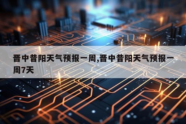 晋中昔阳天气预报一周,晋中昔阳天气预报一周7天