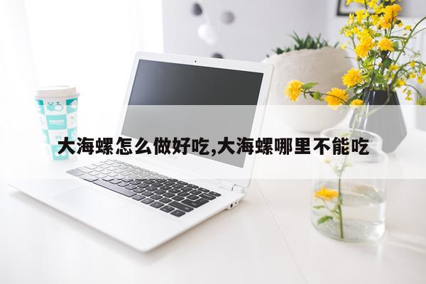 大海螺怎么做好吃,大海螺哪里不能吃