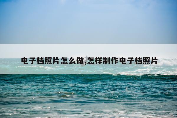 电子档照片怎么做,怎样制作电子档照片