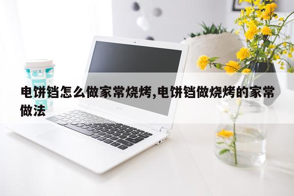 电饼铛怎么做家常烧烤,电饼铛做烧烤的家常做法
