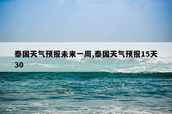 泰国天气预报未来一周,泰国天气预报15天30