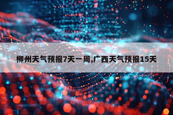 柳州天气预报7天一周,广西天气预报15天