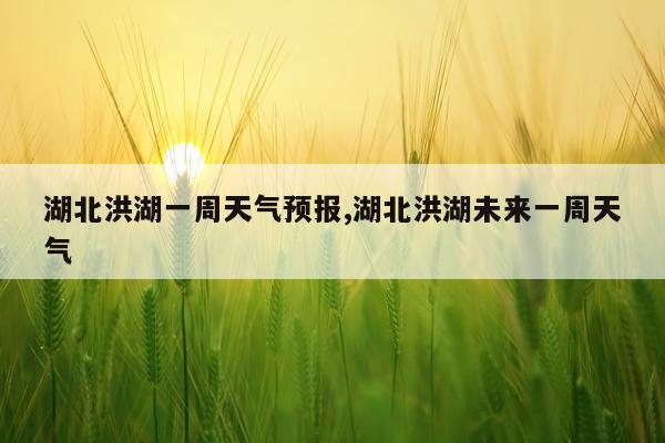 湖北洪湖一周天气预报,湖北洪湖未来一周天气