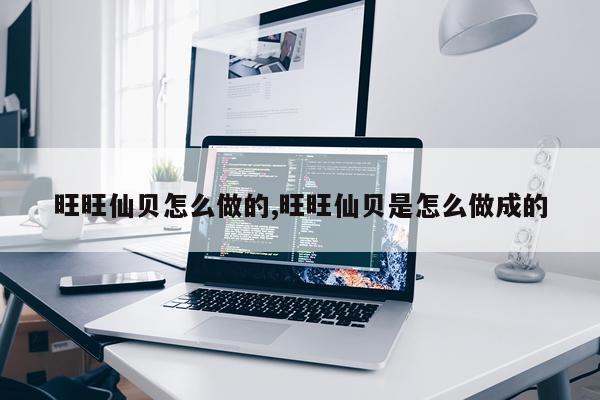 旺旺仙贝怎么做的,旺旺仙贝是怎么做成的