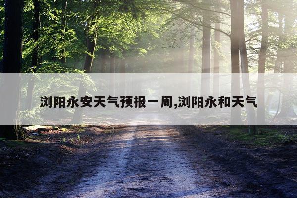 浏阳永安天气预报一周,浏阳永和天气