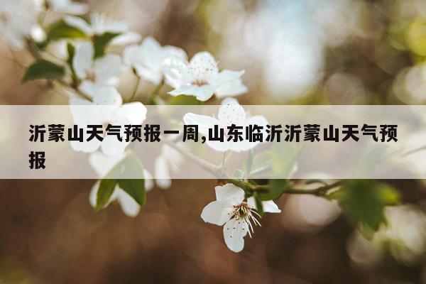 沂蒙山天气预报一周,山东临沂沂蒙山天气预报