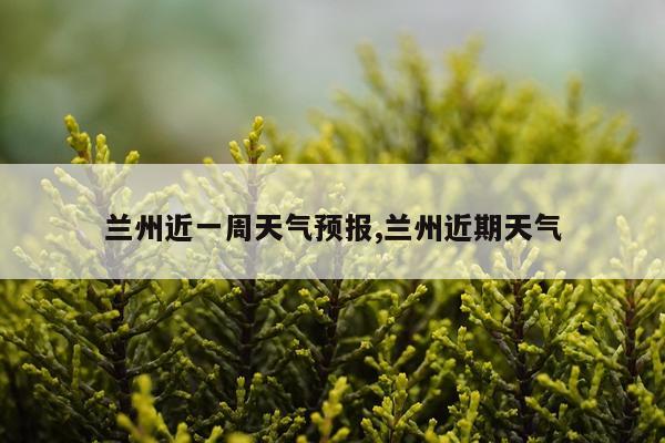 兰州近一周天气预报,兰州近期天气