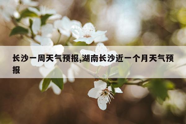 长沙一周天气预报,湖南长沙近一个月天气预报
