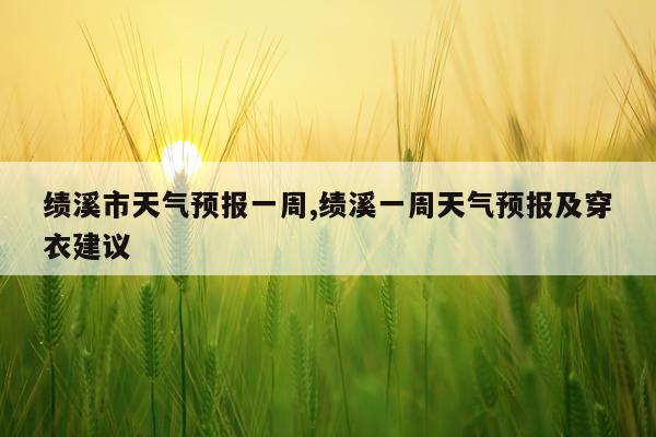 绩溪市天气预报一周,绩溪一周天气预报及穿衣建议