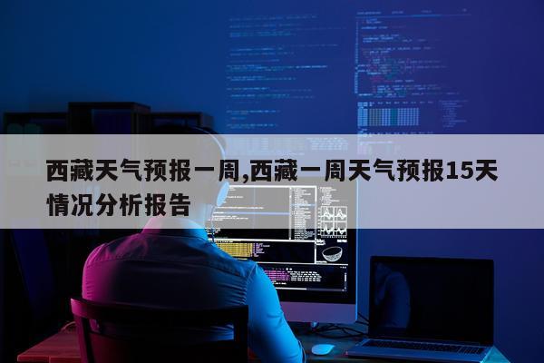 西藏天气预报一周,西藏一周天气预报15天情况分析报告