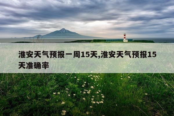 淮安天气预报一周15天,淮安天气预报15天准确率