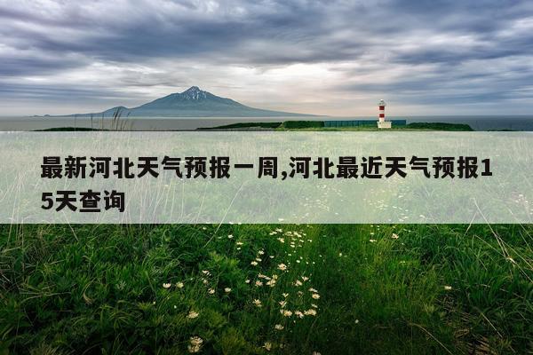 最新河北天气预报一周,河北最近天气预报15天查询