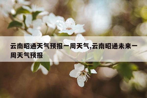 云南昭通天气预报一周天气,云南昭通未来一周天气预报