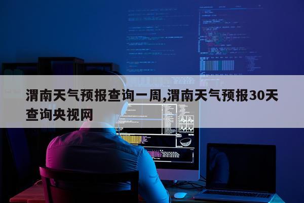 渭南天气预报查询一周,渭南天气预报30天查询央视网