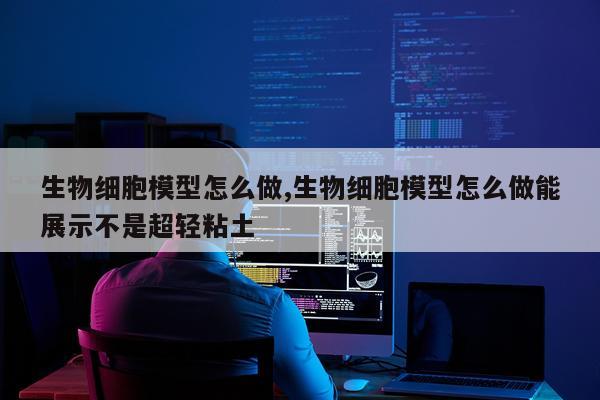 生物细胞模型怎么做,生物细胞模型怎么做能展示不是超轻粘土