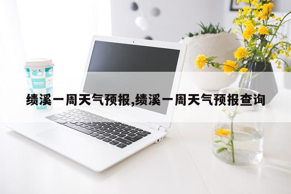绩溪一周天气预报,绩溪一周天气预报查询