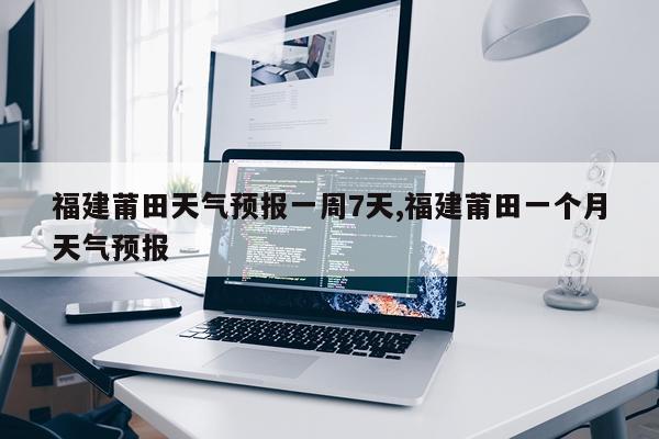 福建莆田天气预报一周7天,福建莆田一个月天气预报