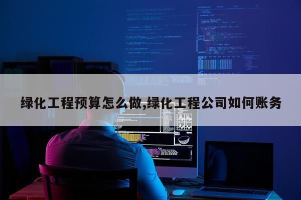 绿化工程预算怎么做,绿化工程公司如何账务