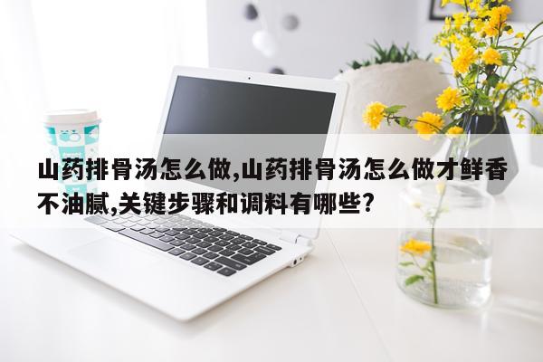 山药排骨汤怎么做,山药排骨汤怎么做才鲜香不油腻,关键步骤和调料有哪些?