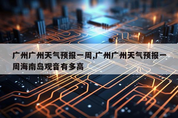 广州广州天气预报一周,广州广州天气预报一周海南岛观音有多高