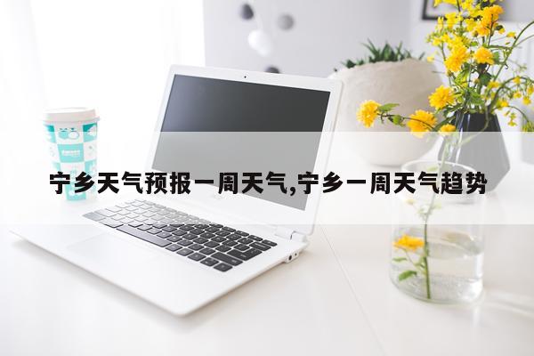 宁乡天气预报一周天气,宁乡一周天气趋势
