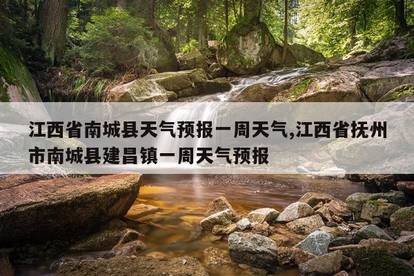 江西省南城县天气预报一周天气,江西省抚州市南城县建昌镇一周天气预报
