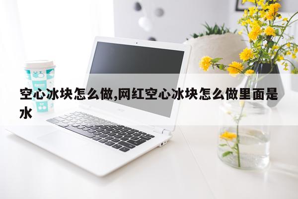 空心冰块怎么做,网红空心冰块怎么做里面是水