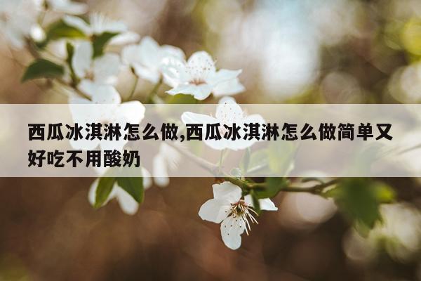 西瓜冰淇淋怎么做,西瓜冰淇淋怎么做简单又好吃不用酸奶